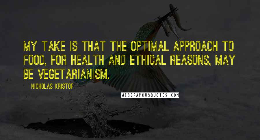 Nicholas Kristof Quotes: My take is that the optimal approach to food, for health and ethical reasons, may be vegetarianism.