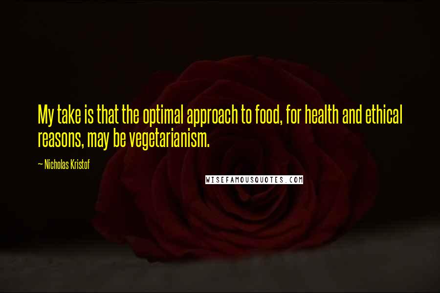 Nicholas Kristof Quotes: My take is that the optimal approach to food, for health and ethical reasons, may be vegetarianism.