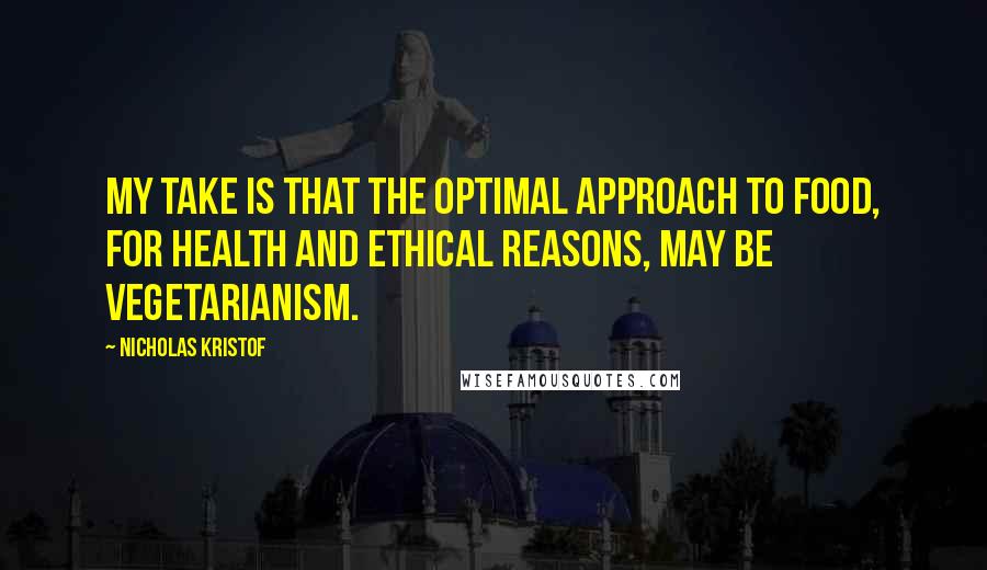 Nicholas Kristof Quotes: My take is that the optimal approach to food, for health and ethical reasons, may be vegetarianism.