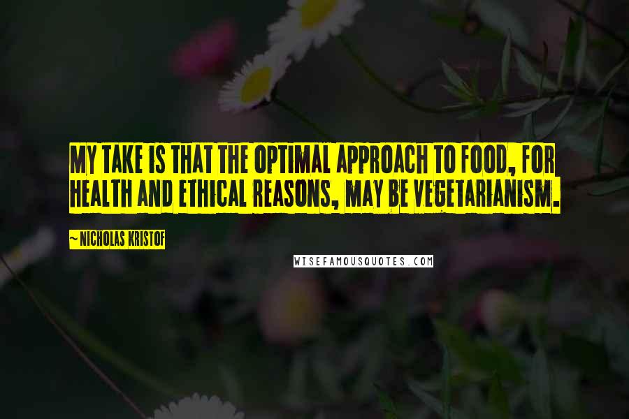 Nicholas Kristof Quotes: My take is that the optimal approach to food, for health and ethical reasons, may be vegetarianism.