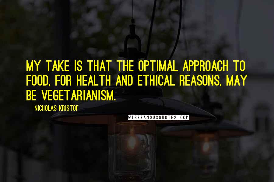 Nicholas Kristof Quotes: My take is that the optimal approach to food, for health and ethical reasons, may be vegetarianism.