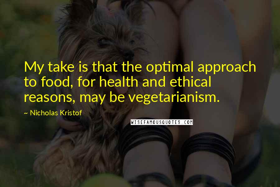 Nicholas Kristof Quotes: My take is that the optimal approach to food, for health and ethical reasons, may be vegetarianism.