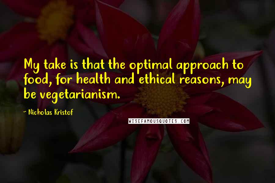 Nicholas Kristof Quotes: My take is that the optimal approach to food, for health and ethical reasons, may be vegetarianism.