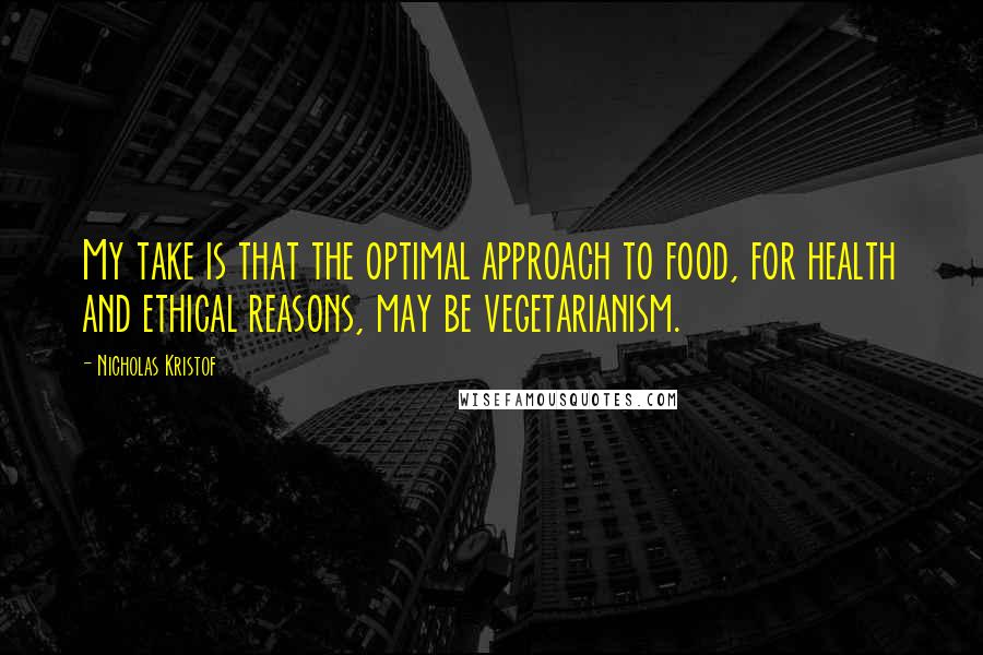 Nicholas Kristof Quotes: My take is that the optimal approach to food, for health and ethical reasons, may be vegetarianism.