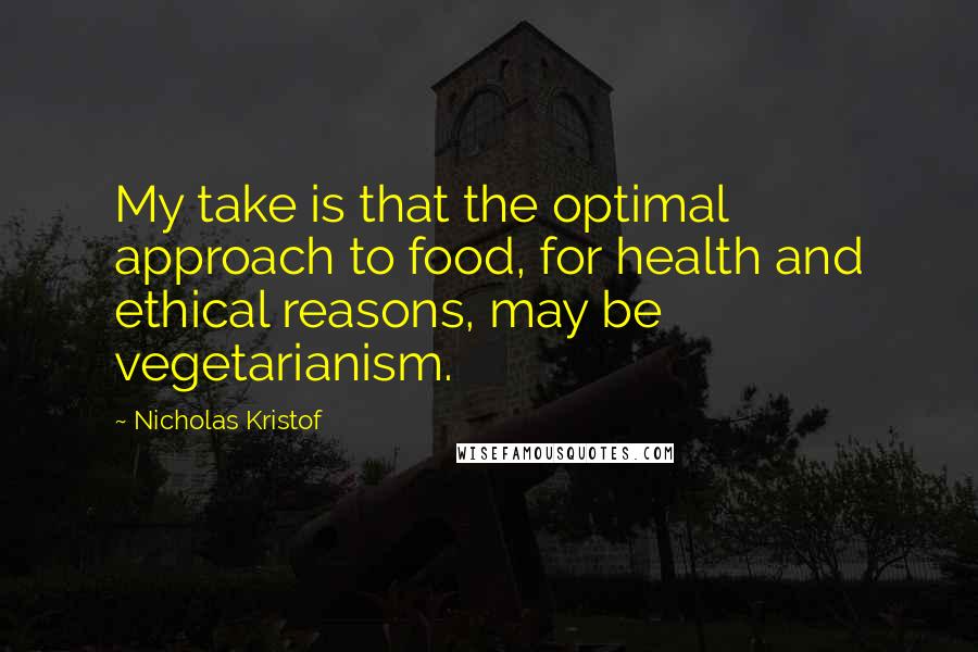 Nicholas Kristof Quotes: My take is that the optimal approach to food, for health and ethical reasons, may be vegetarianism.