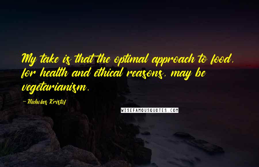 Nicholas Kristof Quotes: My take is that the optimal approach to food, for health and ethical reasons, may be vegetarianism.