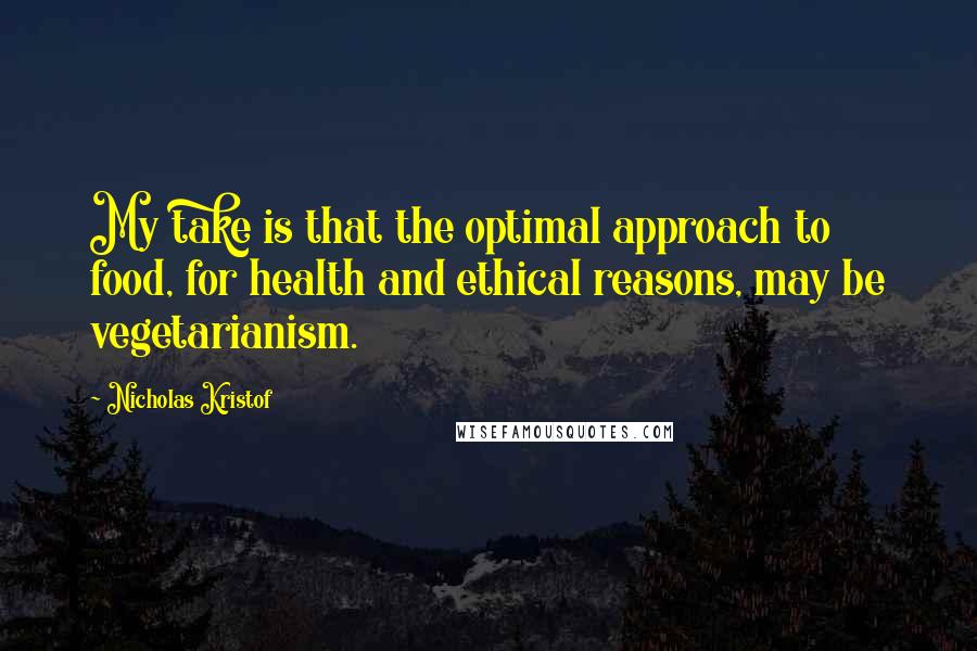 Nicholas Kristof Quotes: My take is that the optimal approach to food, for health and ethical reasons, may be vegetarianism.