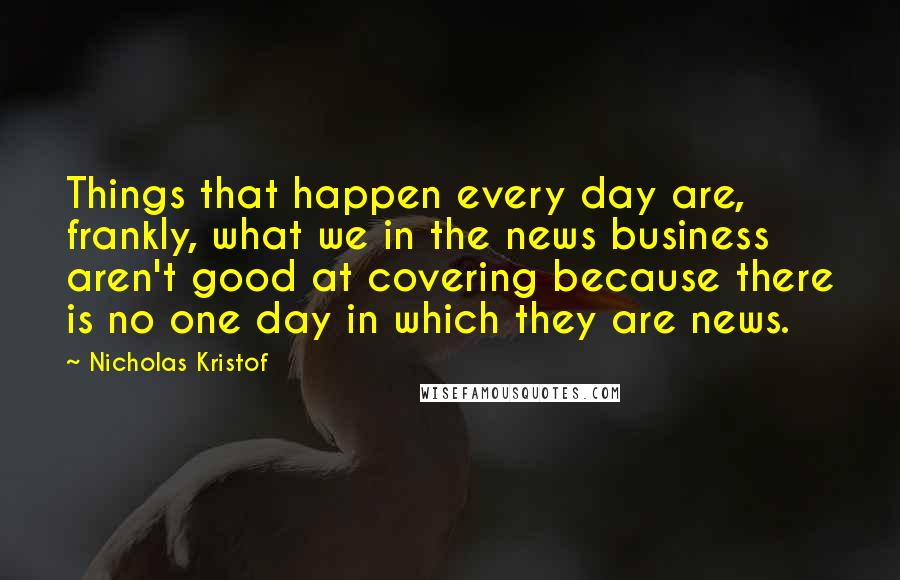 Nicholas Kristof Quotes: Things that happen every day are, frankly, what we in the news business aren't good at covering because there is no one day in which they are news.