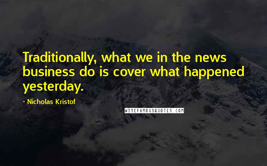 Nicholas Kristof Quotes: Traditionally, what we in the news business do is cover what happened yesterday.