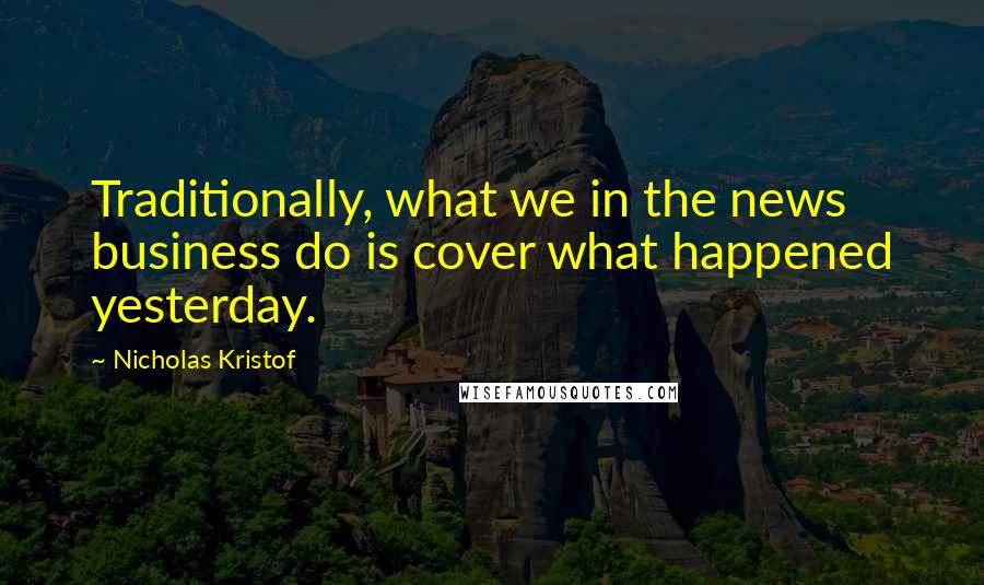 Nicholas Kristof Quotes: Traditionally, what we in the news business do is cover what happened yesterday.