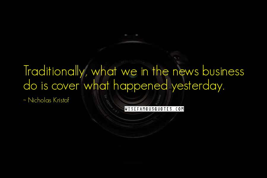 Nicholas Kristof Quotes: Traditionally, what we in the news business do is cover what happened yesterday.