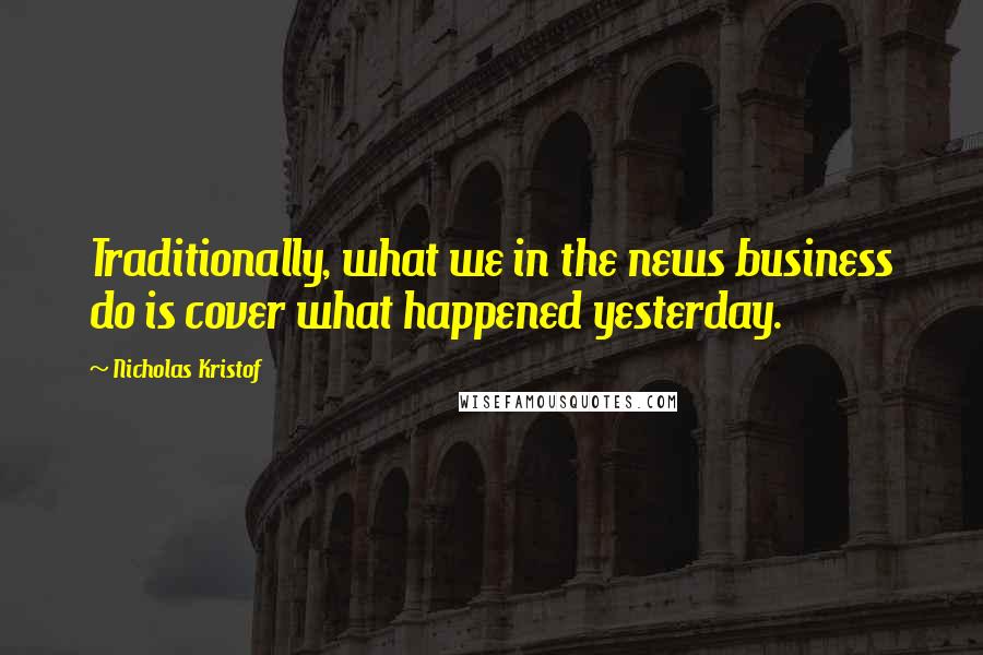 Nicholas Kristof Quotes: Traditionally, what we in the news business do is cover what happened yesterday.