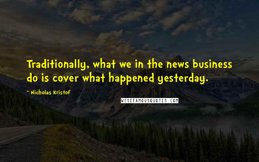 Nicholas Kristof Quotes: Traditionally, what we in the news business do is cover what happened yesterday.