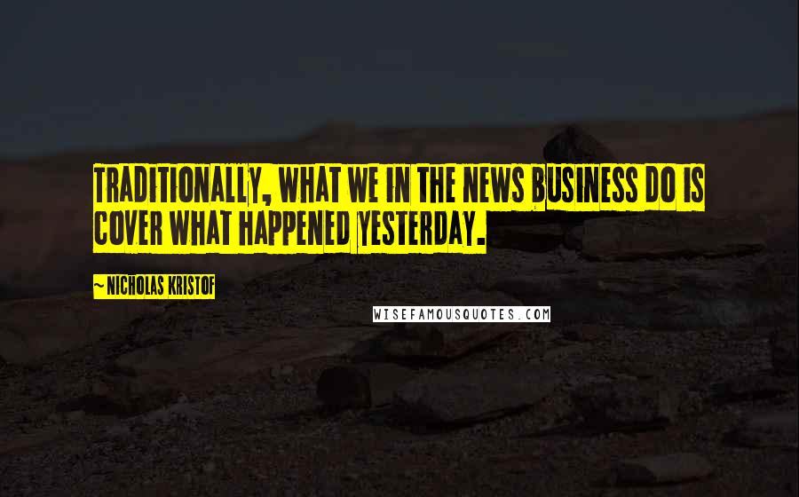 Nicholas Kristof Quotes: Traditionally, what we in the news business do is cover what happened yesterday.