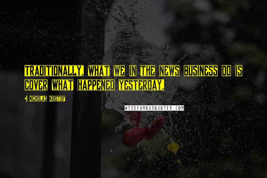Nicholas Kristof Quotes: Traditionally, what we in the news business do is cover what happened yesterday.