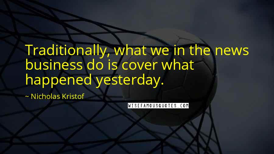 Nicholas Kristof Quotes: Traditionally, what we in the news business do is cover what happened yesterday.