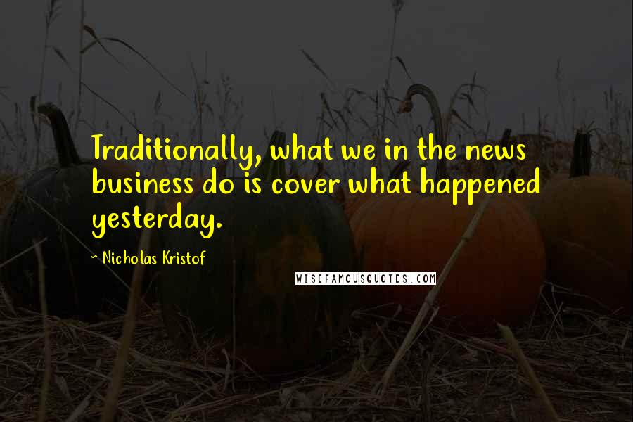 Nicholas Kristof Quotes: Traditionally, what we in the news business do is cover what happened yesterday.