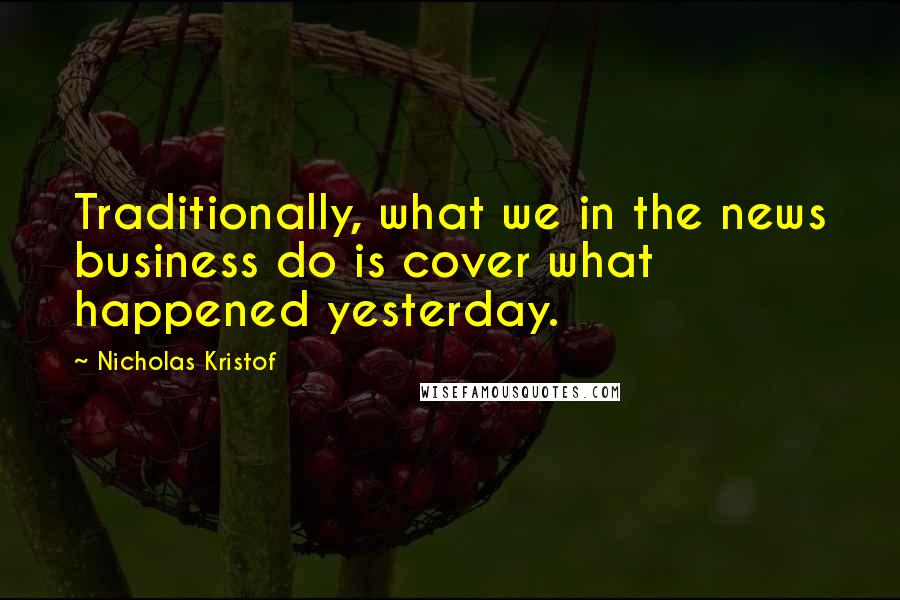 Nicholas Kristof Quotes: Traditionally, what we in the news business do is cover what happened yesterday.