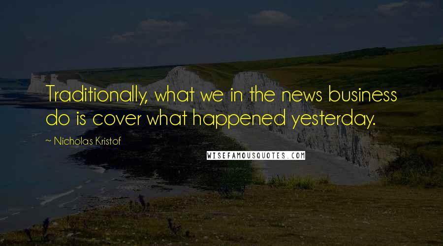Nicholas Kristof Quotes: Traditionally, what we in the news business do is cover what happened yesterday.