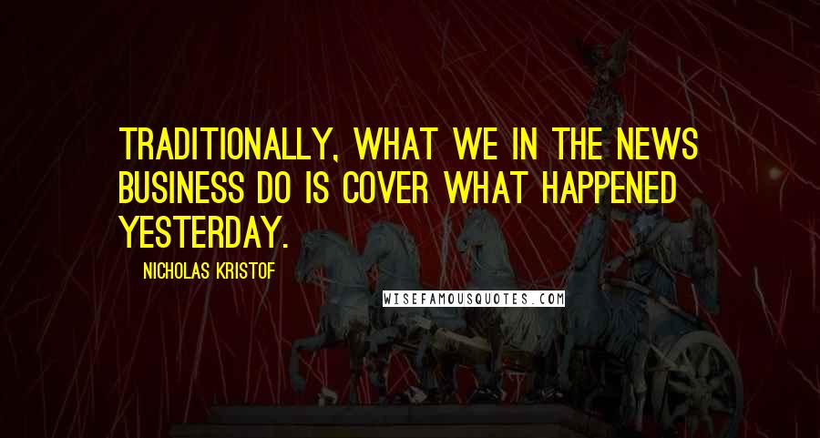 Nicholas Kristof Quotes: Traditionally, what we in the news business do is cover what happened yesterday.