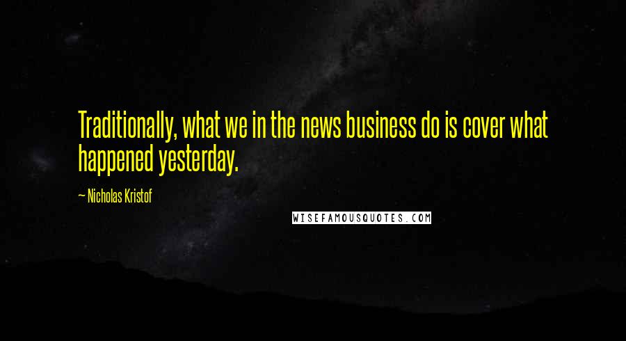 Nicholas Kristof Quotes: Traditionally, what we in the news business do is cover what happened yesterday.