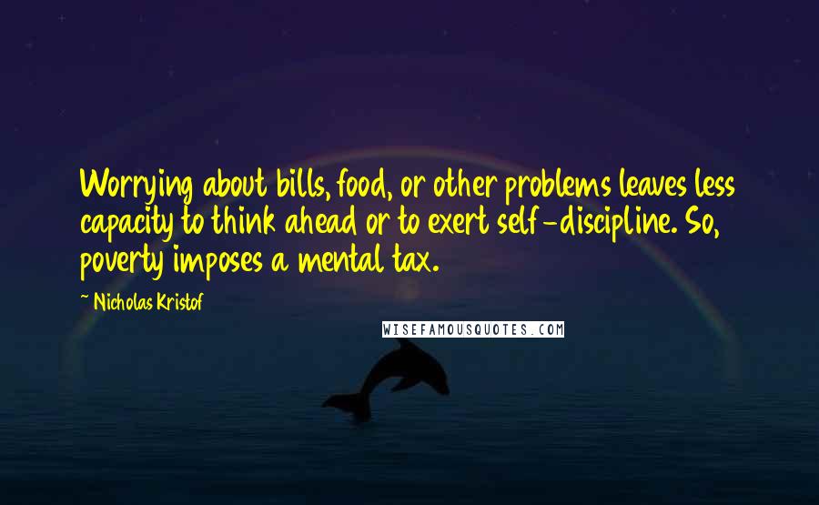 Nicholas Kristof Quotes: Worrying about bills, food, or other problems leaves less capacity to think ahead or to exert self-discipline. So, poverty imposes a mental tax.