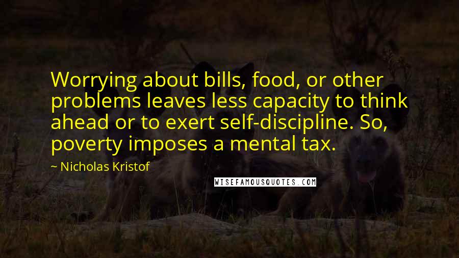 Nicholas Kristof Quotes: Worrying about bills, food, or other problems leaves less capacity to think ahead or to exert self-discipline. So, poverty imposes a mental tax.