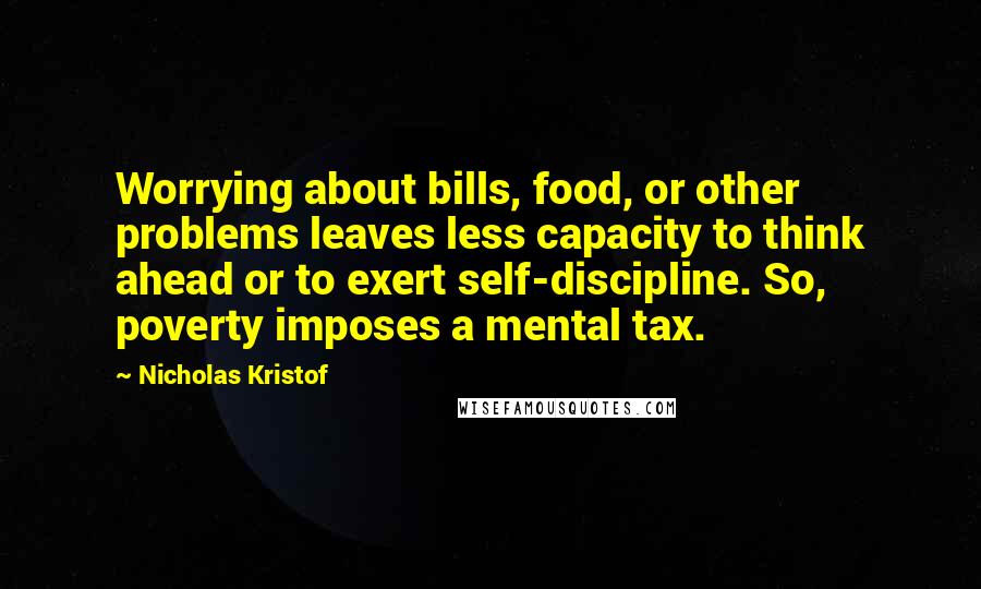 Nicholas Kristof Quotes: Worrying about bills, food, or other problems leaves less capacity to think ahead or to exert self-discipline. So, poverty imposes a mental tax.