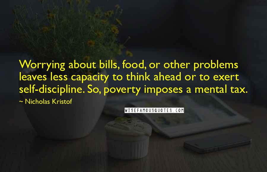 Nicholas Kristof Quotes: Worrying about bills, food, or other problems leaves less capacity to think ahead or to exert self-discipline. So, poverty imposes a mental tax.