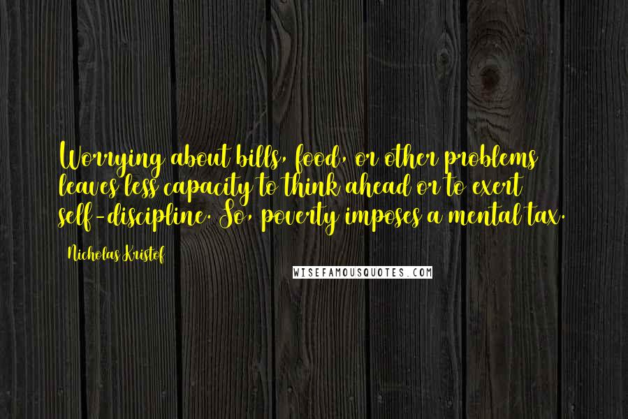 Nicholas Kristof Quotes: Worrying about bills, food, or other problems leaves less capacity to think ahead or to exert self-discipline. So, poverty imposes a mental tax.