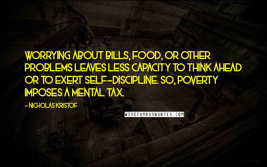 Nicholas Kristof Quotes: Worrying about bills, food, or other problems leaves less capacity to think ahead or to exert self-discipline. So, poverty imposes a mental tax.