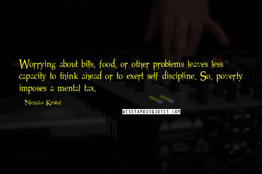 Nicholas Kristof Quotes: Worrying about bills, food, or other problems leaves less capacity to think ahead or to exert self-discipline. So, poverty imposes a mental tax.