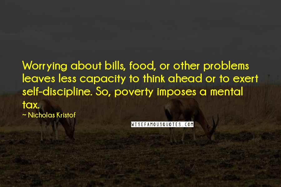 Nicholas Kristof Quotes: Worrying about bills, food, or other problems leaves less capacity to think ahead or to exert self-discipline. So, poverty imposes a mental tax.