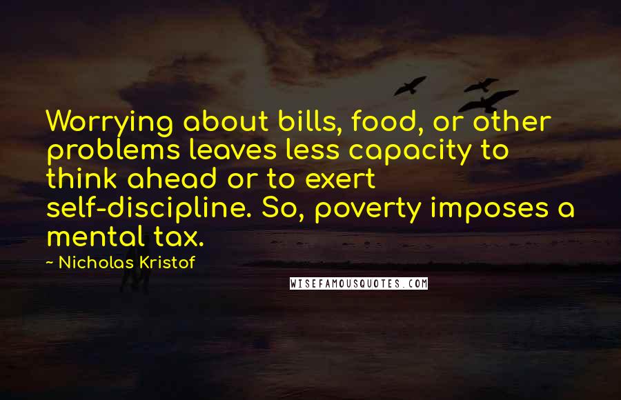 Nicholas Kristof Quotes: Worrying about bills, food, or other problems leaves less capacity to think ahead or to exert self-discipline. So, poverty imposes a mental tax.