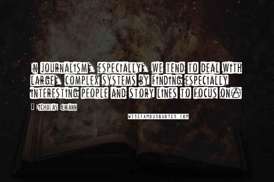 Nicholas Lemann Quotes: In journalism, especially, we tend to deal with large, complex systems by finding especially interesting people and story lines to focus on.