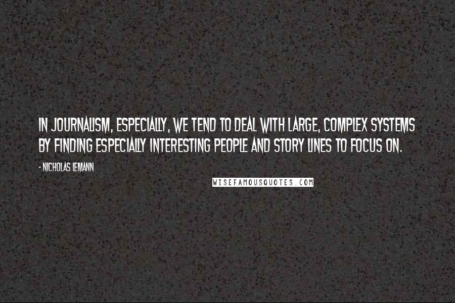 Nicholas Lemann Quotes: In journalism, especially, we tend to deal with large, complex systems by finding especially interesting people and story lines to focus on.