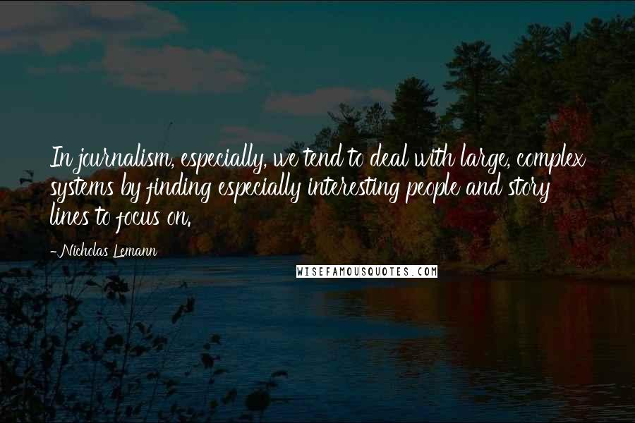 Nicholas Lemann Quotes: In journalism, especially, we tend to deal with large, complex systems by finding especially interesting people and story lines to focus on.