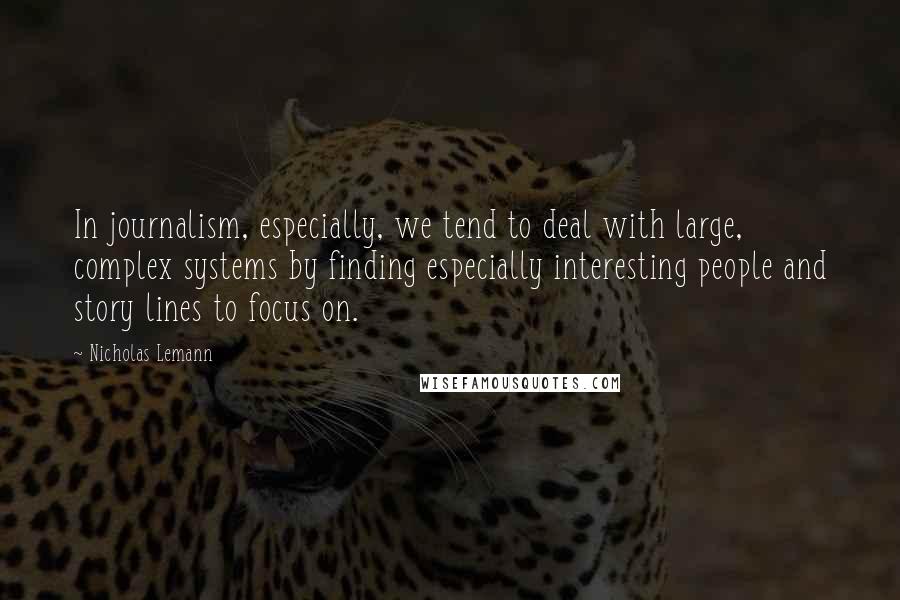 Nicholas Lemann Quotes: In journalism, especially, we tend to deal with large, complex systems by finding especially interesting people and story lines to focus on.