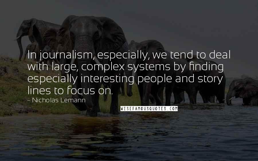 Nicholas Lemann Quotes: In journalism, especially, we tend to deal with large, complex systems by finding especially interesting people and story lines to focus on.