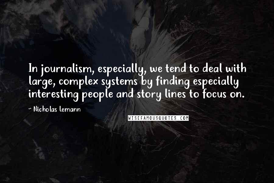 Nicholas Lemann Quotes: In journalism, especially, we tend to deal with large, complex systems by finding especially interesting people and story lines to focus on.