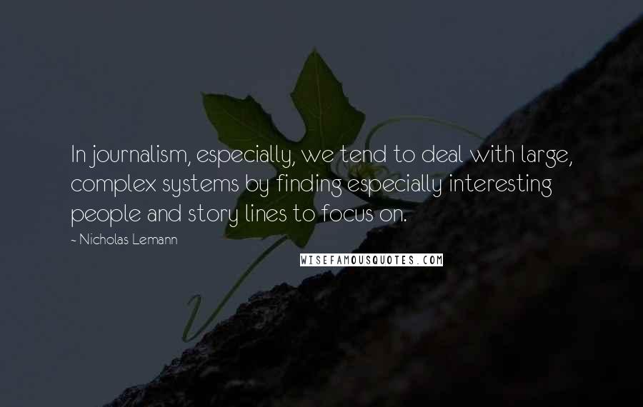 Nicholas Lemann Quotes: In journalism, especially, we tend to deal with large, complex systems by finding especially interesting people and story lines to focus on.