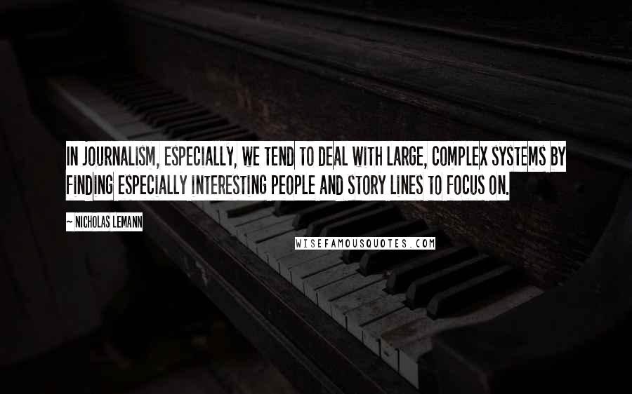 Nicholas Lemann Quotes: In journalism, especially, we tend to deal with large, complex systems by finding especially interesting people and story lines to focus on.