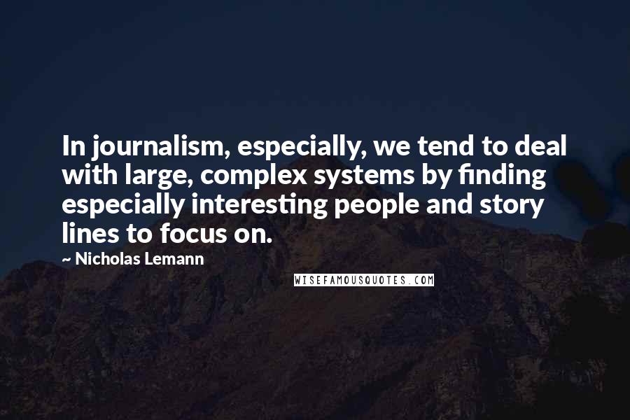 Nicholas Lemann Quotes: In journalism, especially, we tend to deal with large, complex systems by finding especially interesting people and story lines to focus on.