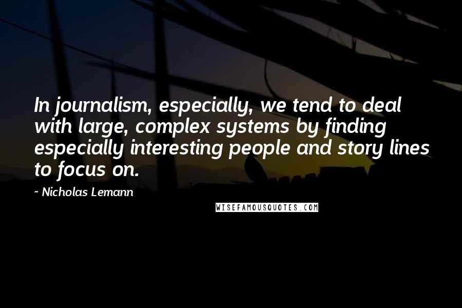 Nicholas Lemann Quotes: In journalism, especially, we tend to deal with large, complex systems by finding especially interesting people and story lines to focus on.