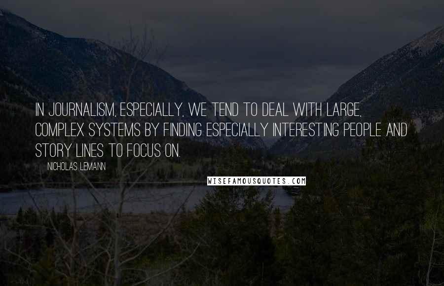 Nicholas Lemann Quotes: In journalism, especially, we tend to deal with large, complex systems by finding especially interesting people and story lines to focus on.