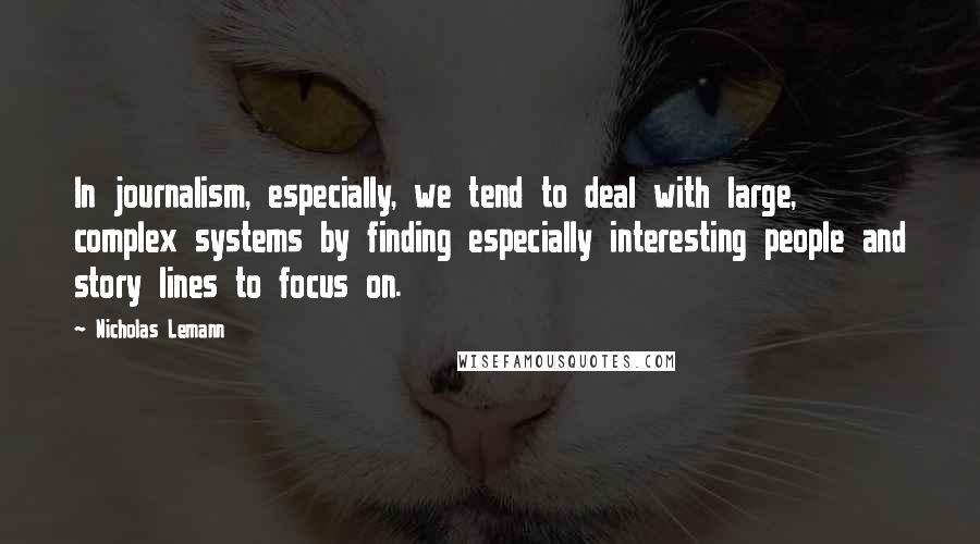 Nicholas Lemann Quotes: In journalism, especially, we tend to deal with large, complex systems by finding especially interesting people and story lines to focus on.