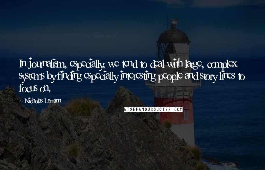 Nicholas Lemann Quotes: In journalism, especially, we tend to deal with large, complex systems by finding especially interesting people and story lines to focus on.