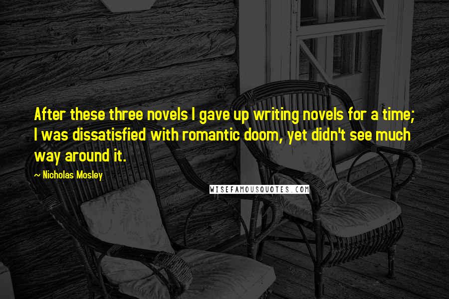 Nicholas Mosley Quotes: After these three novels I gave up writing novels for a time; I was dissatisfied with romantic doom, yet didn't see much way around it.