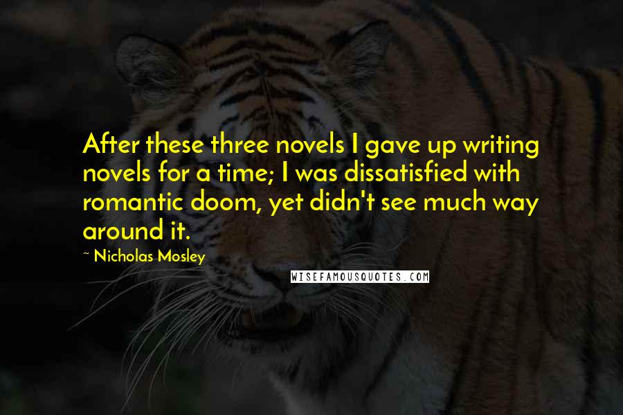 Nicholas Mosley Quotes: After these three novels I gave up writing novels for a time; I was dissatisfied with romantic doom, yet didn't see much way around it.