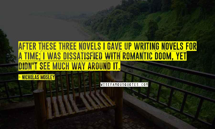 Nicholas Mosley Quotes: After these three novels I gave up writing novels for a time; I was dissatisfied with romantic doom, yet didn't see much way around it.